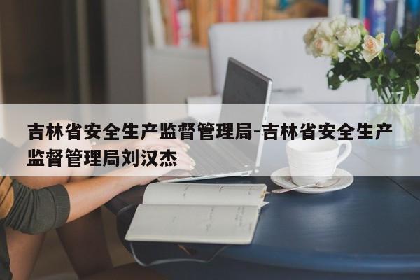 吉林省安全生产监督管理局-吉林省安全生产监督管理局刘汉杰