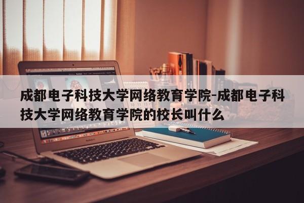 成都电子科技大学网络教育学院-成都电子科技大学网络教育学院的校长叫什么