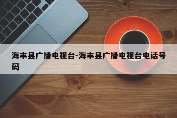 海丰县广播电视台-海丰县广播电视台电话号码