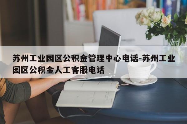 苏州工业园区公积金管理中心电话-苏州工业园区公积金人工客服电话
