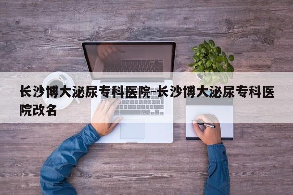 长沙博大泌尿专科医院-长沙博大泌尿专科医院改名
