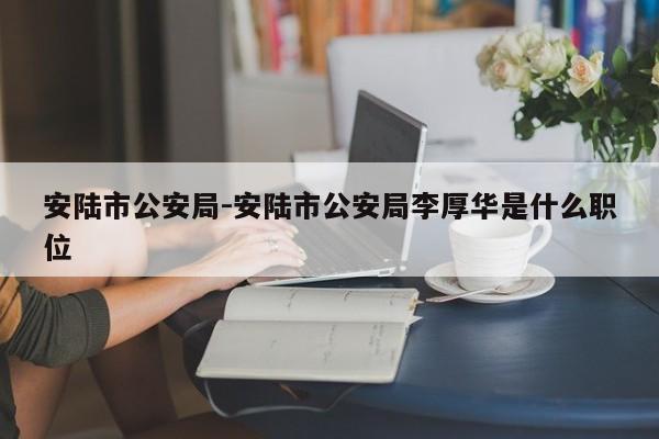 安陆市公安局-安陆市公安局李厚华是什么职位