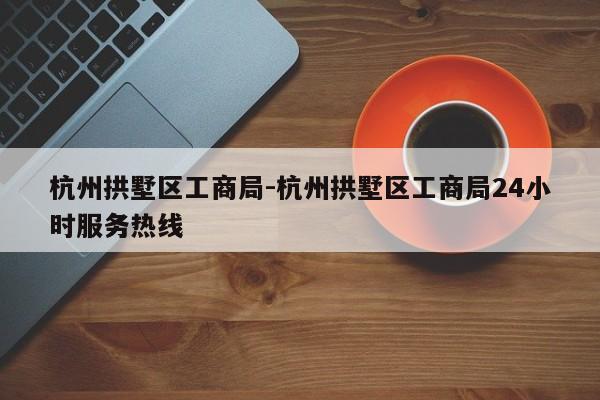 杭州拱墅区工商局-杭州拱墅区工商局24小时服务热线