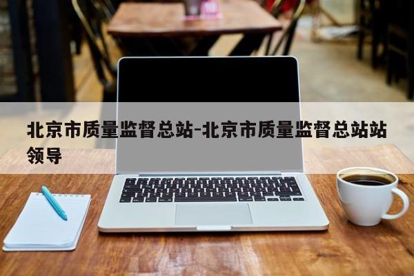 北京市质量监督总站-北京市质量监督总站站领导