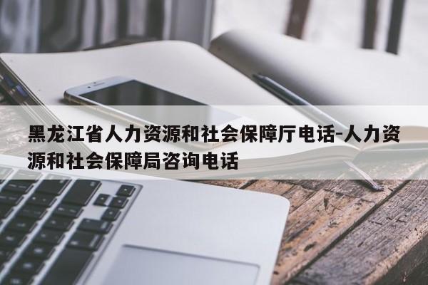 黑龙江省人力资源和社会保障厅电话-人力资源和社会保障局咨询电话