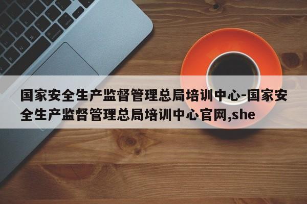 国家安全生产监督管理总局培训中心-国家安全生产监督管理总局培训中心官网,she