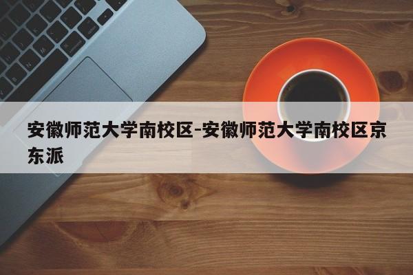 安徽师范大学南校区-安徽师范大学南校区京东派
