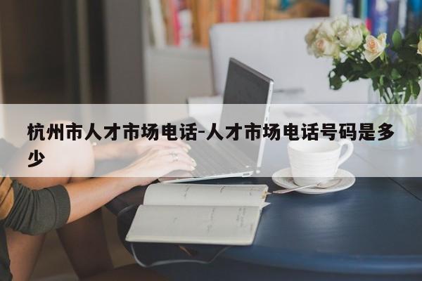 杭州市人才市场电话-人才市场电话号码是多少