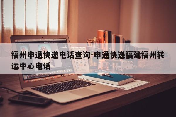 福州申通快递电话查询-申通快递福建福州转运中心电话
