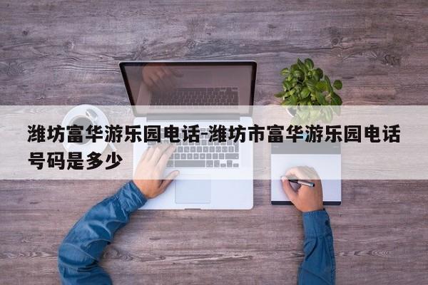潍坊富华游乐园电话-潍坊市富华游乐园电话号码是多少