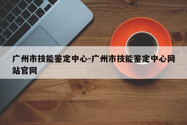 广州市技能鉴定中心-广州市技能鉴定中心网站官网