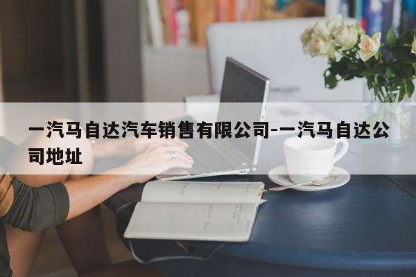 一汽马自达汽车销售有限公司-一汽马自达公司地址