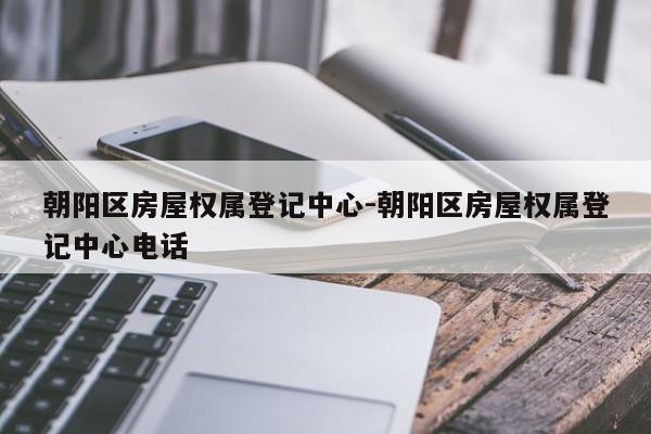 朝阳区房屋权属登记中心-朝阳区房屋权属登记中心电话
