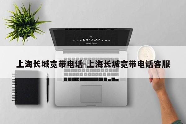 上海长城宽带电话-上海长城宽带电话客服