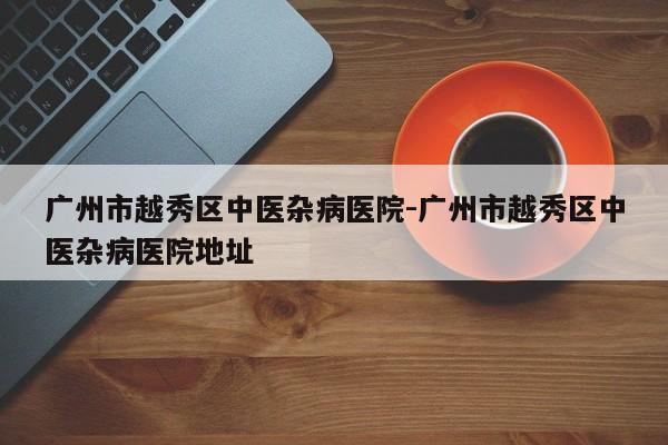 广州市越秀区中医杂病医院-广州市越秀区中医杂病医院地址