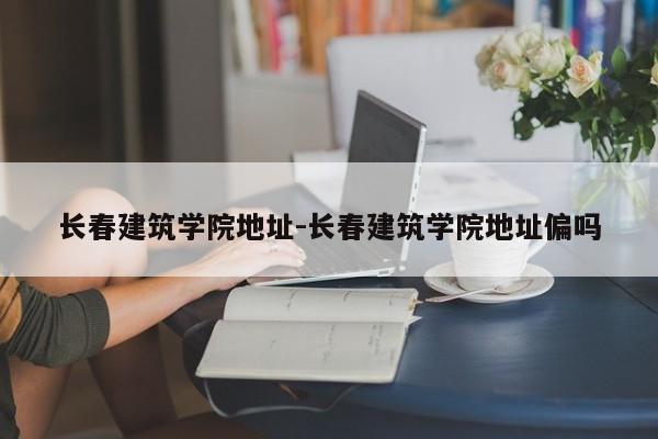 长春建筑学院地址-长春建筑学院地址偏吗