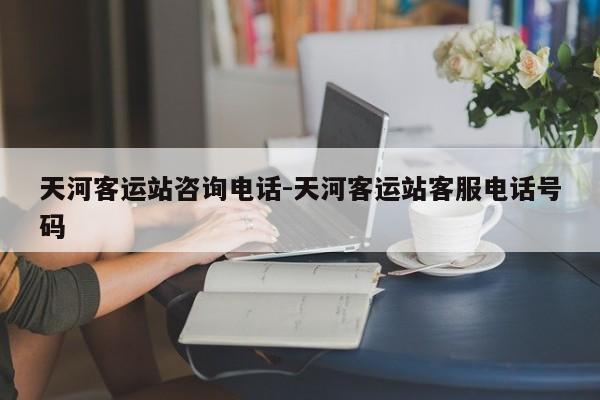 天河客运站咨询电话-天河客运站客服电话号码