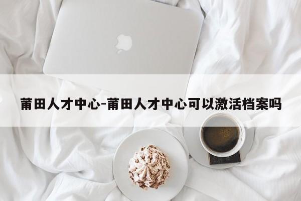 莆田人才中心-莆田人才中心可以激活档案吗