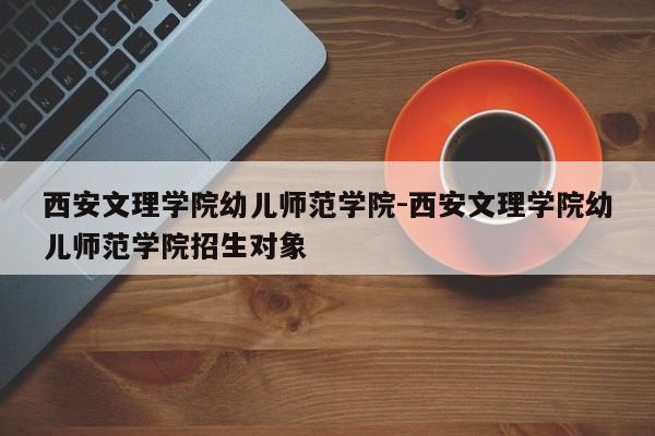 西安文理学院幼儿师范学院-西安文理学院幼儿师范学院招生对象