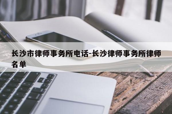 长沙市律师事务所电话-长沙律师事务所律师名单