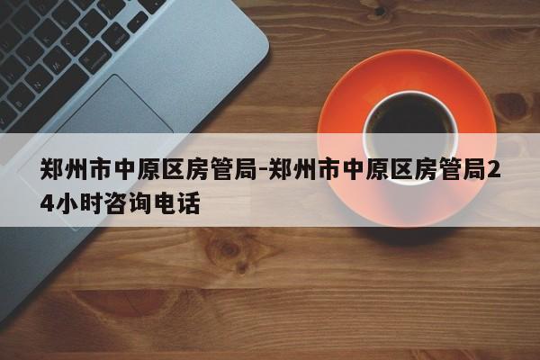 郑州市中原区房管局-郑州市中原区房管局24小时咨询电话