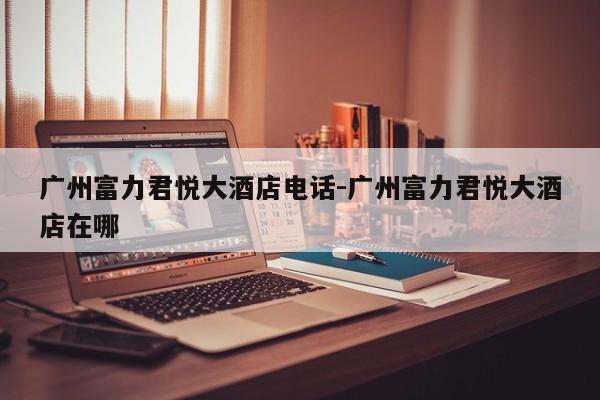 广州富力君悦大酒店电话-广州富力君悦大酒店在哪