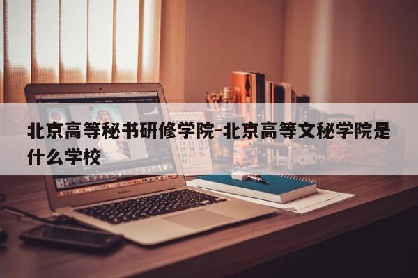 北京高等秘书研修学院-北京高等文秘学院是什么学校