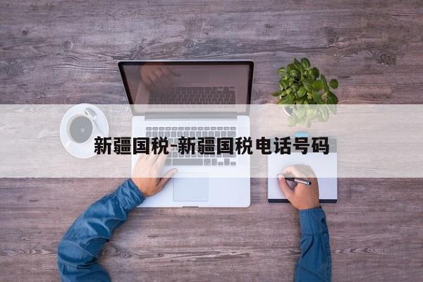 新疆国税-新疆国税电话号码