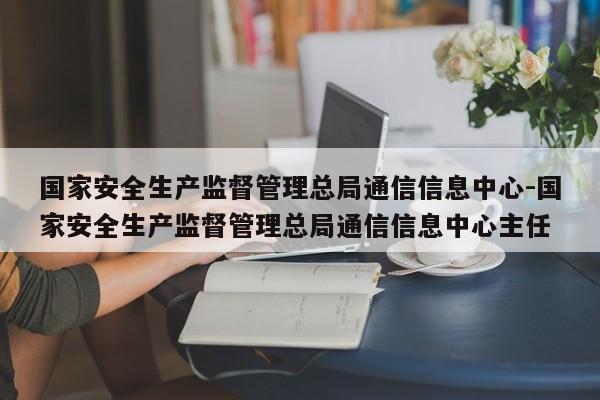 国家安全生产监督管理总局通信信息中心-国家安全生产监督管理总局通信信息中心主任