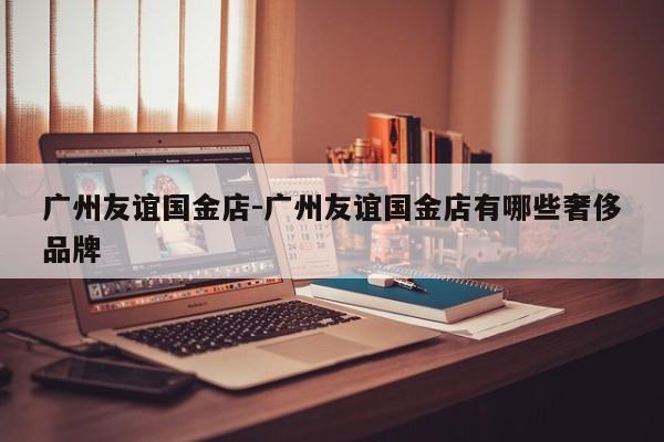 广州友谊国金店-广州友谊国金店有哪些奢侈品牌