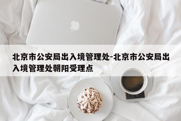 北京市公安局出入境管理处-北京市公安局出入境管理处朝阳受理点