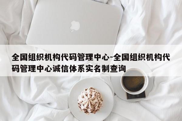 全国组织机构代码管理中心-全国组织机构代码管理中心诚信体系实名制查询