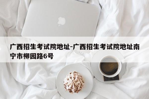 广西招生考试院地址-广西招生考试院地址南宁市柳园路6号