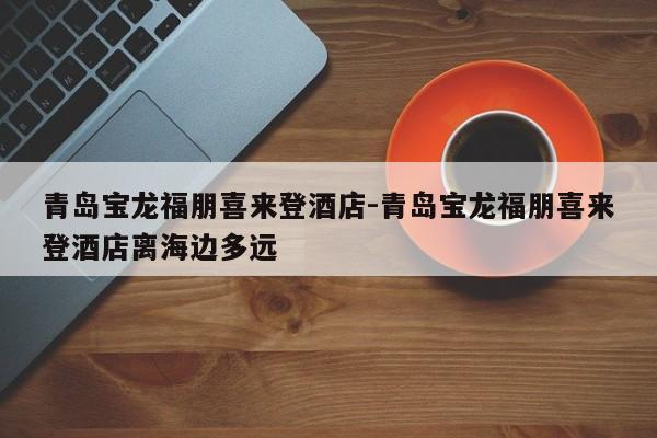青岛宝龙福朋喜来登酒店-青岛宝龙福朋喜来登酒店离海边多远