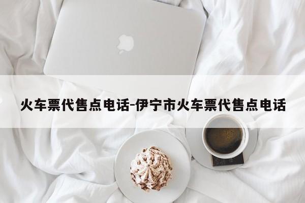 火车票代售点电话-伊宁市火车票代售点电话