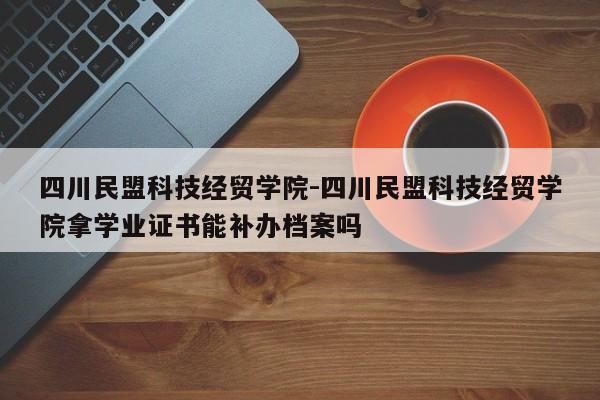 四川民盟科技经贸学院-四川民盟科技经贸学院拿学业证书能补办档案吗
