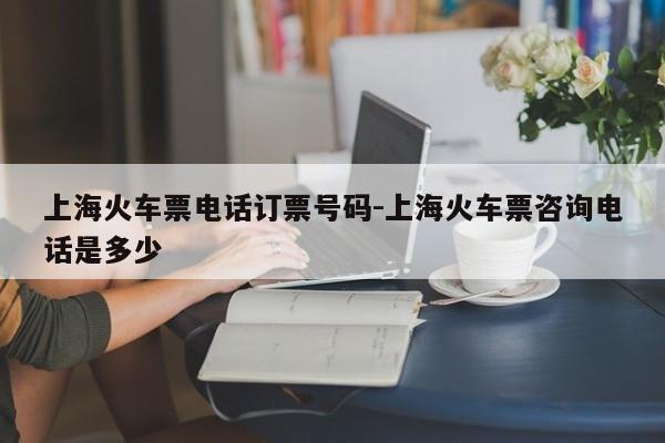 上海火车票电话订票号码-上海火车票咨询电话是多少