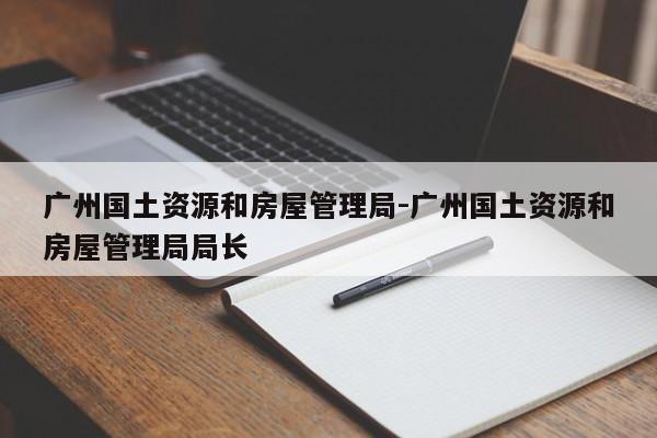 广州国土资源和房屋管理局-广州国土资源和房屋管理局局长
