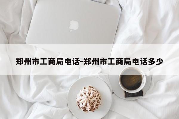郑州市工商局电话-郑州市工商局电话多少