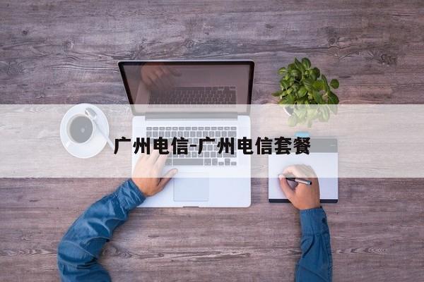 广州电信-广州电信套餐