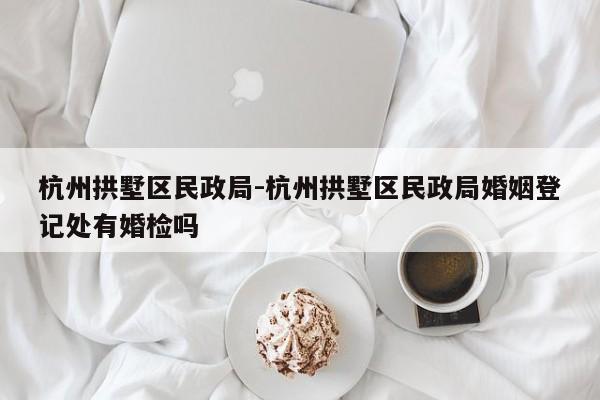杭州拱墅区民政局-杭州拱墅区民政局婚姻登记处有婚检吗