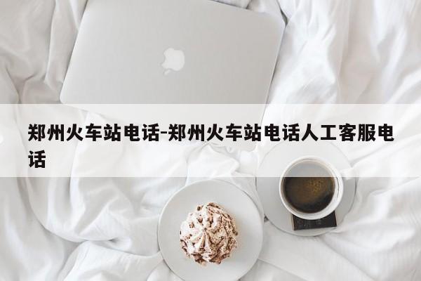 郑州火车站电话-郑州火车站电话人工客服电话