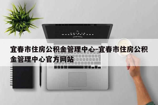 宜春市住房公积金管理中心-宜春市住房公积金管理中心官方网站