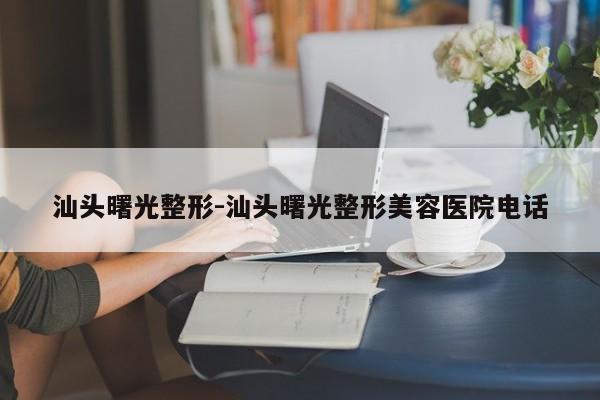 汕头曙光整形-汕头曙光整形美容医院电话