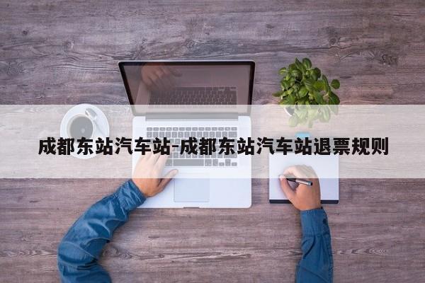 成都东站汽车站-成都东站汽车站退票规则