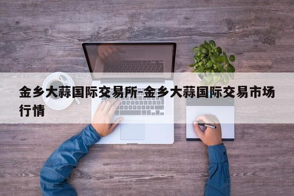 金乡大蒜国际交易所-金乡大蒜国际交易市场行情