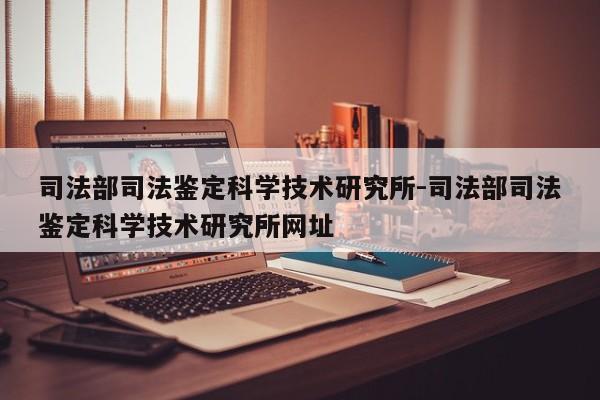 司法部司法鉴定科学技术研究所-司法部司法鉴定科学技术研究所网址