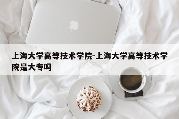 上海大学高等技术学院-上海大学高等技术学院是大专吗