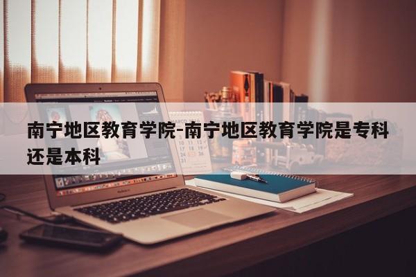 南宁地区教育学院-南宁地区教育学院是专科还是本科