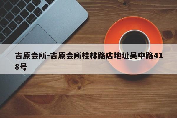 吉原会所-吉原会所桂林路店地址吴中路418号